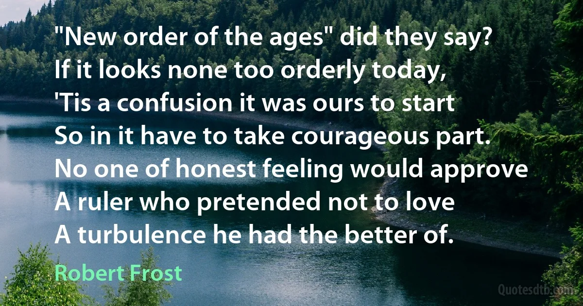 "New order of the ages" did they say?
If it looks none too orderly today,
'Tis a confusion it was ours to start
So in it have to take courageous part.
No one of honest feeling would approve
A ruler who pretended not to love
A turbulence he had the better of. (Robert Frost)