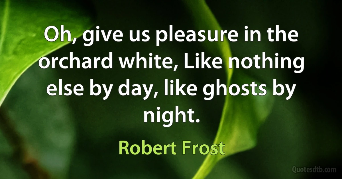 Oh, give us pleasure in the orchard white, Like nothing else by day, like ghosts by night. (Robert Frost)