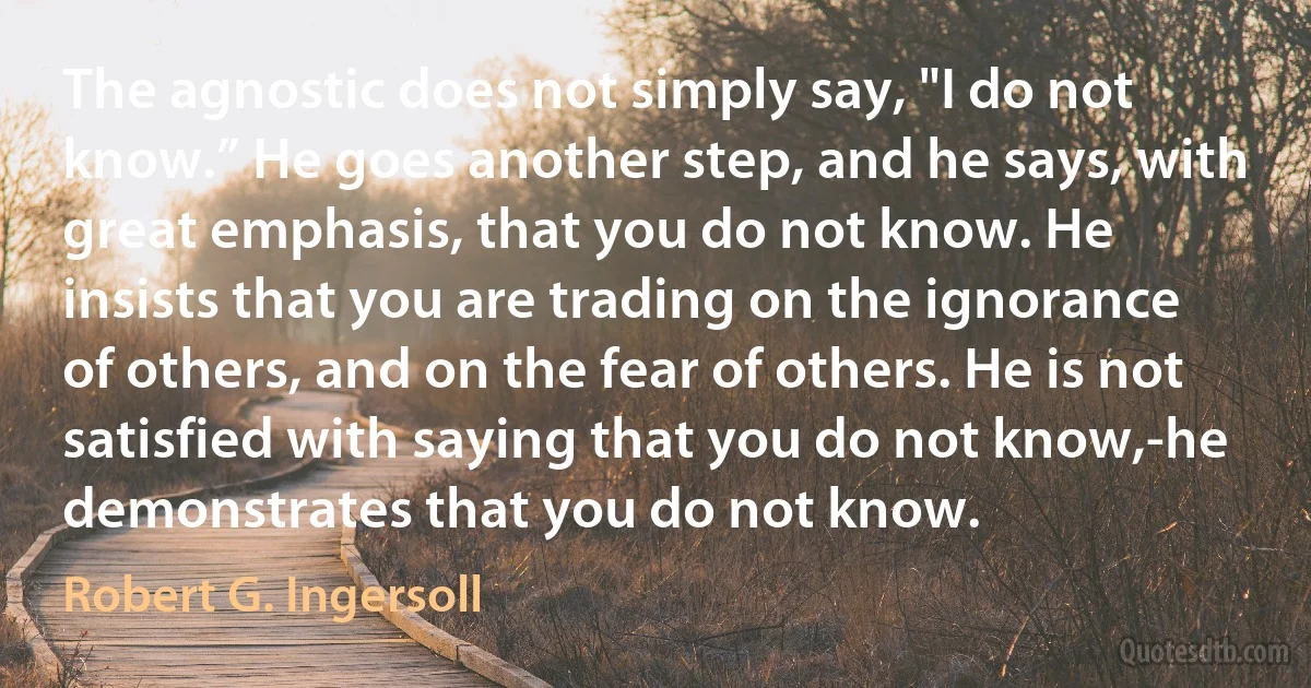 The agnostic does not simply say, "I do not know.” He goes another step, and he says, with great emphasis, that you do not know. He insists that you are trading on the ignorance of others, and on the fear of others. He is not satisfied with saying that you do not know,-he demonstrates that you do not know. (Robert G. Ingersoll)