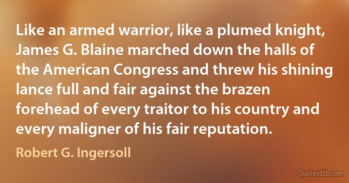 Like an armed warrior, like a plumed knight, James G. Blaine marched down the halls of the American Congress and threw his shining lance full and fair against the brazen forehead of every traitor to his country and every maligner of his fair reputation. (Robert G. Ingersoll)