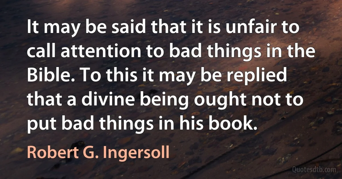 It may be said that it is unfair to call attention to bad things in the Bible. To this it may be replied that a divine being ought not to put bad things in his book. (Robert G. Ingersoll)