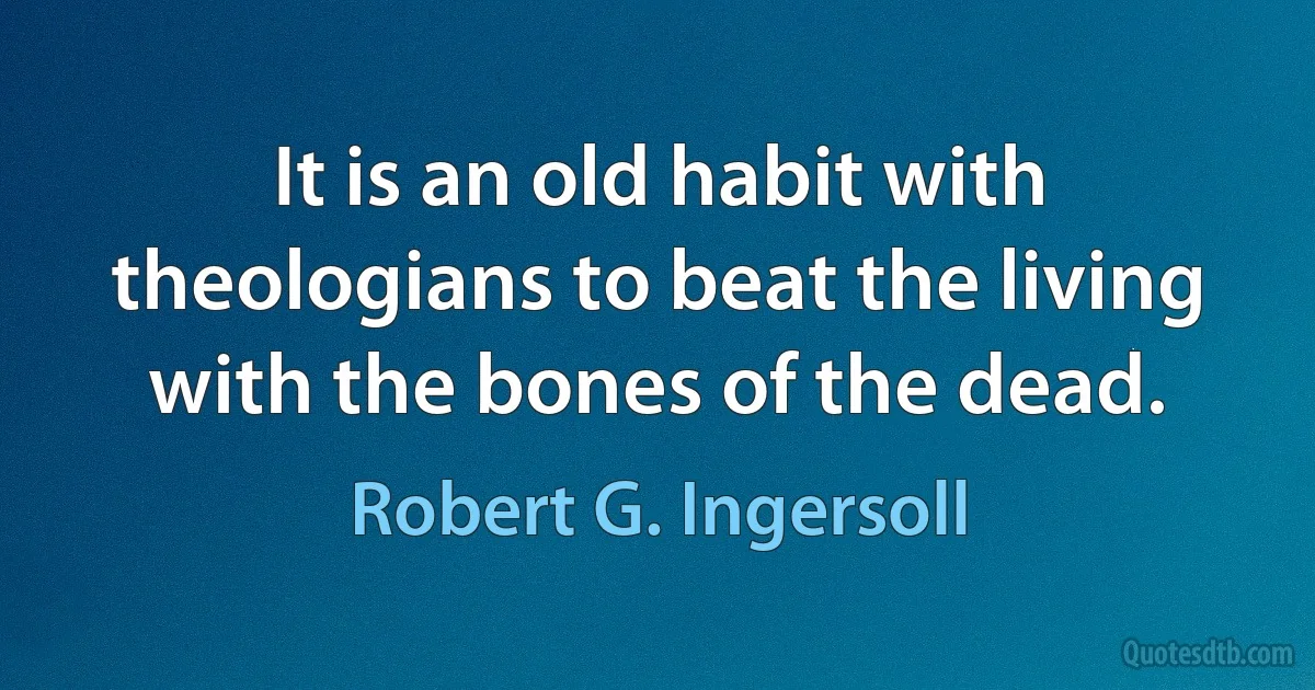 It is an old habit with theologians to beat the living with the bones of the dead. (Robert G. Ingersoll)