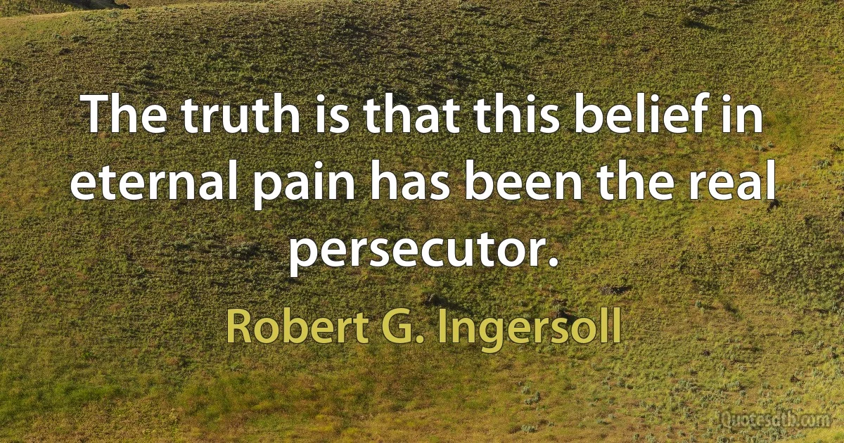 The truth is that this belief in eternal pain has been the real persecutor. (Robert G. Ingersoll)