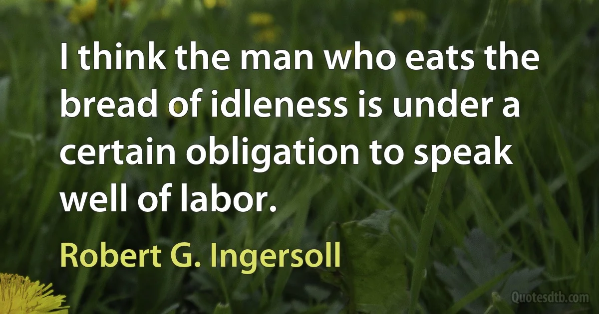 I think the man who eats the bread of idleness is under a certain obligation to speak well of labor. (Robert G. Ingersoll)