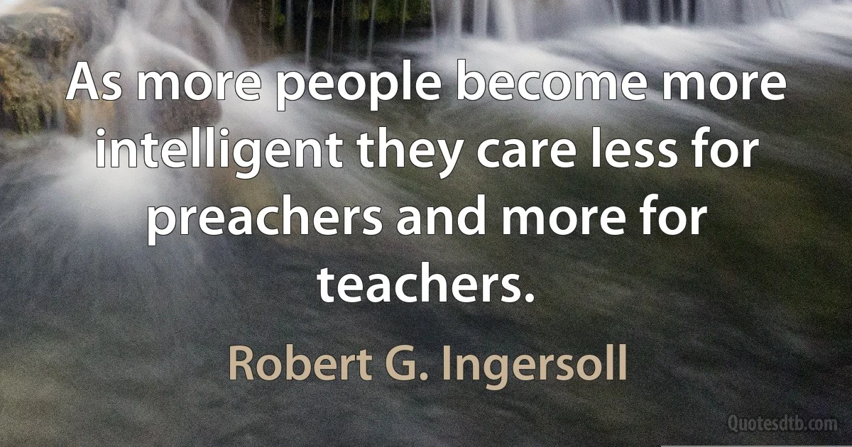 As more people become more intelligent they care less for preachers and more for teachers. (Robert G. Ingersoll)