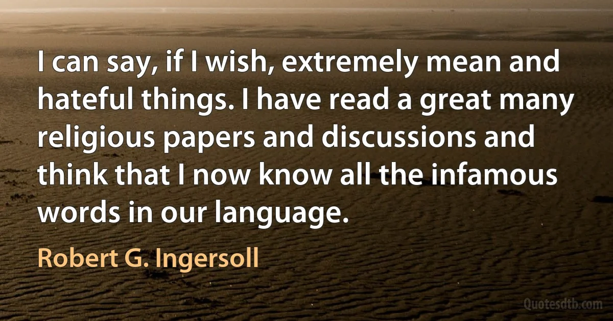 I can say, if I wish, extremely mean and hateful things. I have read a great many religious papers and discussions and think that I now know all the infamous words in our language. (Robert G. Ingersoll)