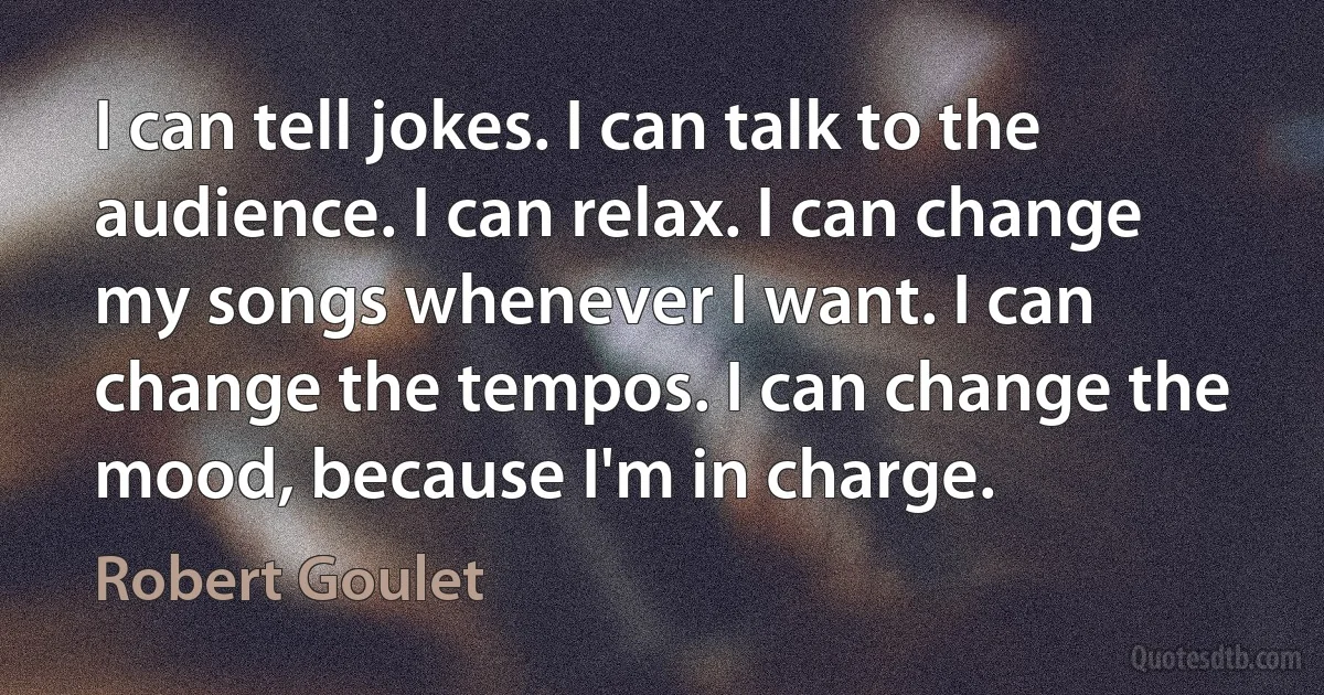 I can tell jokes. I can talk to the audience. I can relax. I can change my songs whenever I want. I can change the tempos. I can change the mood, because I'm in charge. (Robert Goulet)