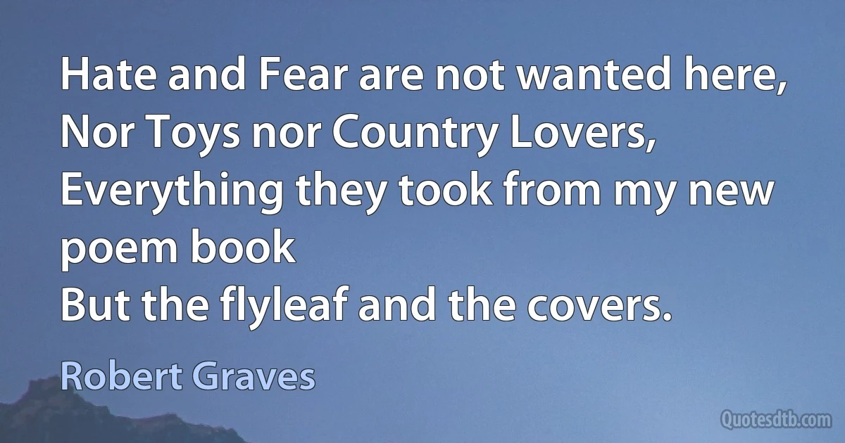 Hate and Fear are not wanted here,
Nor Toys nor Country Lovers,
Everything they took from my new poem book
But the flyleaf and the covers. (Robert Graves)