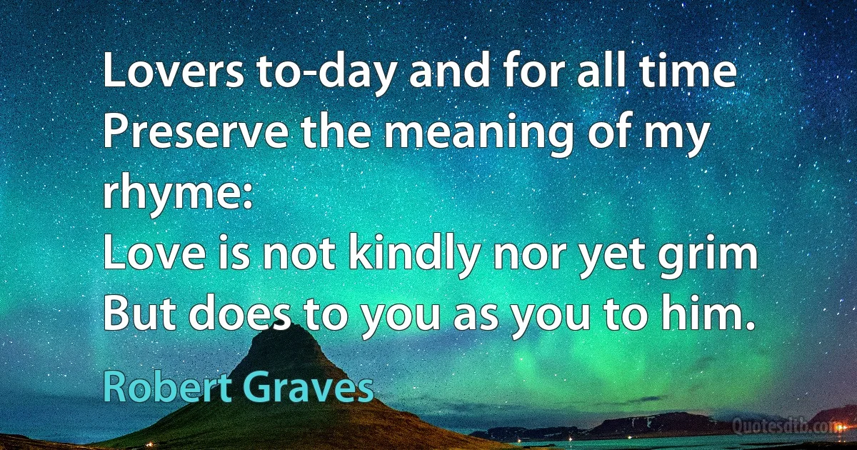 Lovers to-day and for all time
Preserve the meaning of my rhyme:
Love is not kindly nor yet grim
But does to you as you to him. (Robert Graves)