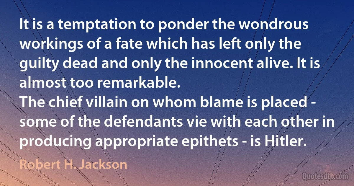 It is a temptation to ponder the wondrous workings of a fate which has left only the guilty dead and only the innocent alive. It is almost too remarkable.
The chief villain on whom blame is placed - some of the defendants vie with each other in producing appropriate epithets - is Hitler. (Robert H. Jackson)