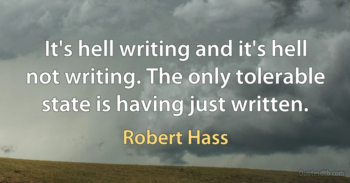 It's hell writing and it's hell not writing. The only tolerable state is having just written. (Robert Hass)