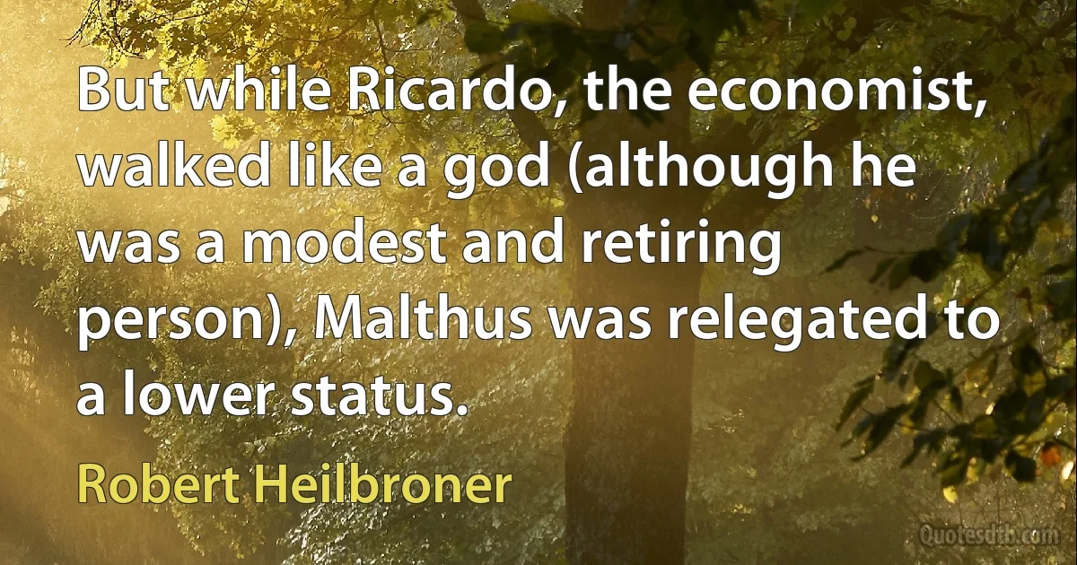 But while Ricardo, the economist, walked like a god (although he was a modest and retiring person), Malthus was relegated to a lower status. (Robert Heilbroner)