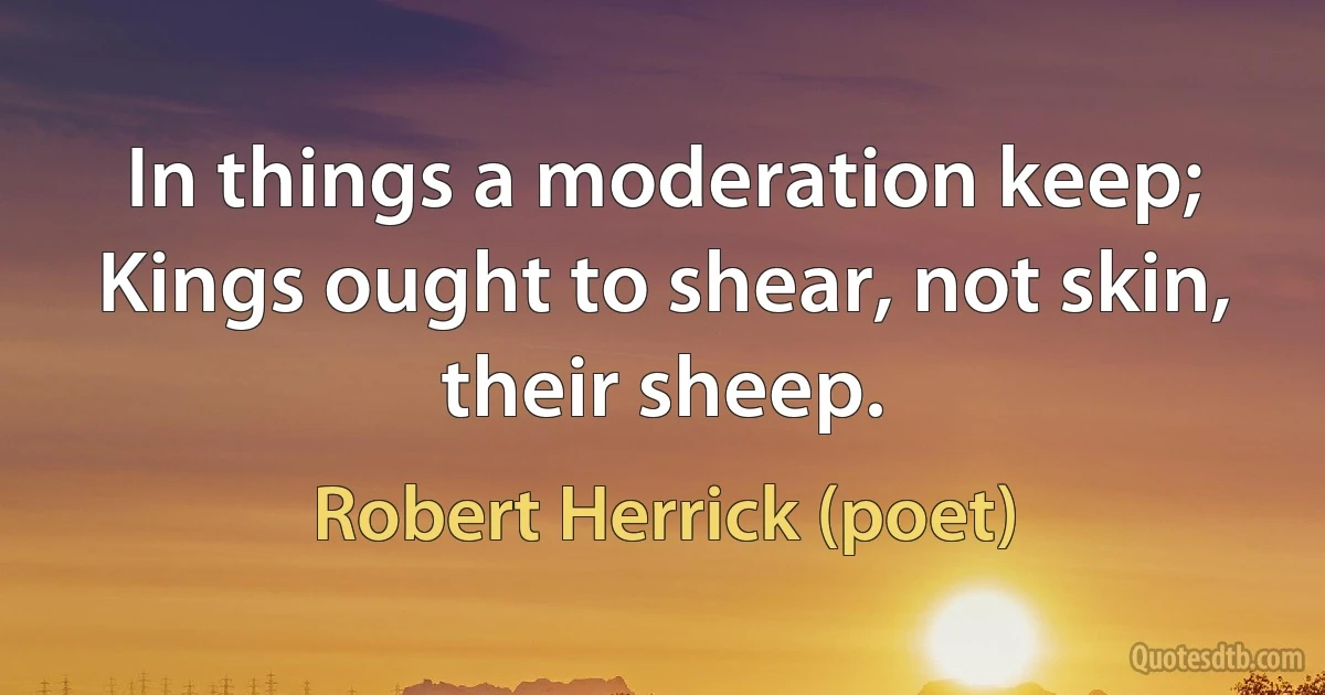 In things a moderation keep; Kings ought to shear, not skin, their sheep. (Robert Herrick (poet))