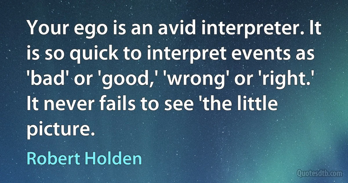 Your ego is an avid interpreter. It is so quick to interpret events as 'bad' or 'good,' 'wrong' or 'right.' It never fails to see 'the little picture. (Robert Holden)