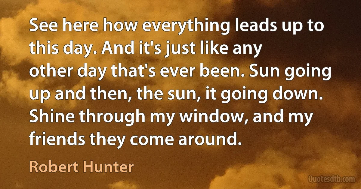 See here how everything leads up to this day. And it's just like any other day that's ever been. Sun going up and then, the sun, it going down. Shine through my window, and my friends they come around. (Robert Hunter)