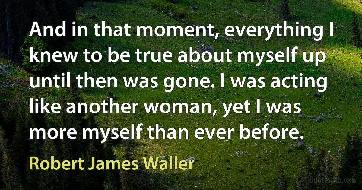 And in that moment, everything I knew to be true about myself up until then was gone. I was acting like another woman, yet I was more myself than ever before. (Robert James Waller)