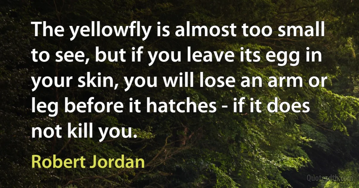 The yellowfly is almost too small to see, but if you leave its egg in your skin, you will lose an arm or leg before it hatches - if it does not kill you. (Robert Jordan)