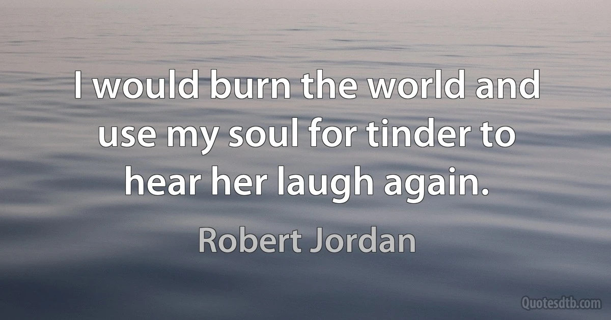 I would burn the world and use my soul for tinder to hear her laugh again. (Robert Jordan)