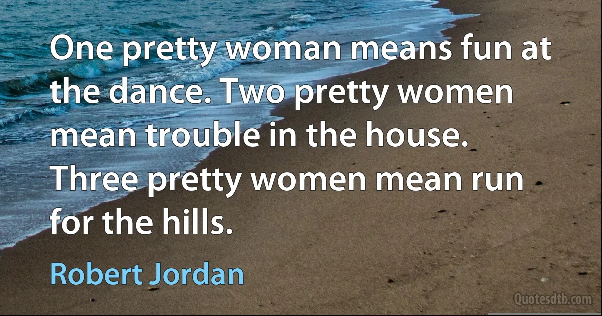 One pretty woman means fun at the dance. Two pretty women mean trouble in the house. Three pretty women mean run for the hills. (Robert Jordan)