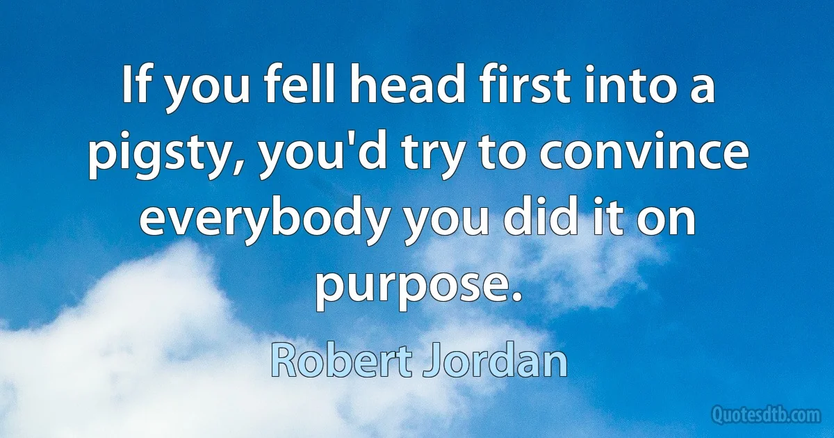 If you fell head first into a pigsty, you'd try to convince everybody you did it on purpose. (Robert Jordan)