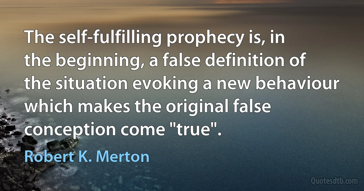 The self-fulfilling prophecy is, in the beginning, a false definition of the situation evoking a new behaviour which makes the original false conception come "true". (Robert K. Merton)