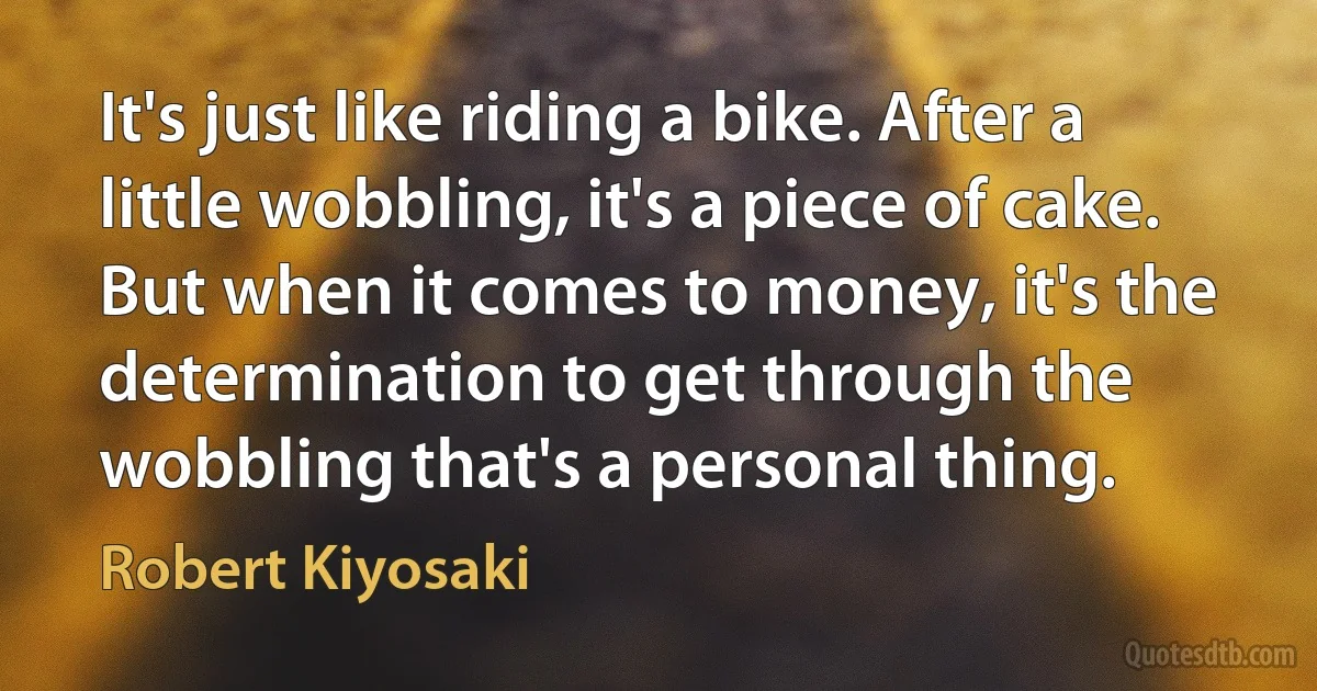 It's just like riding a bike. After a little wobbling, it's a piece of cake. But when it comes to money, it's the determination to get through the wobbling that's a personal thing. (Robert Kiyosaki)