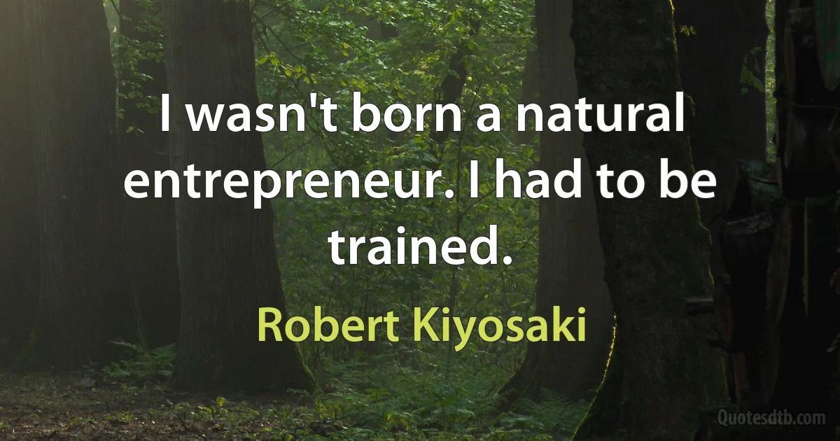 I wasn't born a natural entrepreneur. I had to be trained. (Robert Kiyosaki)