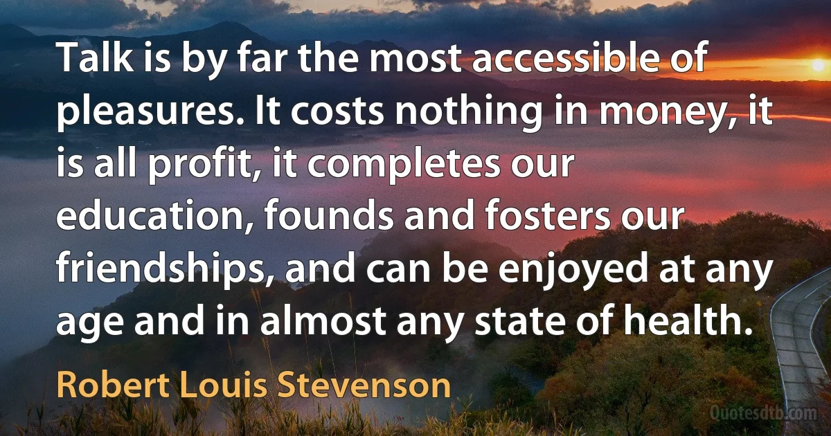 Talk is by far the most accessible of pleasures. It costs nothing in money, it is all profit, it completes our education, founds and fosters our friendships, and can be enjoyed at any age and in almost any state of health. (Robert Louis Stevenson)