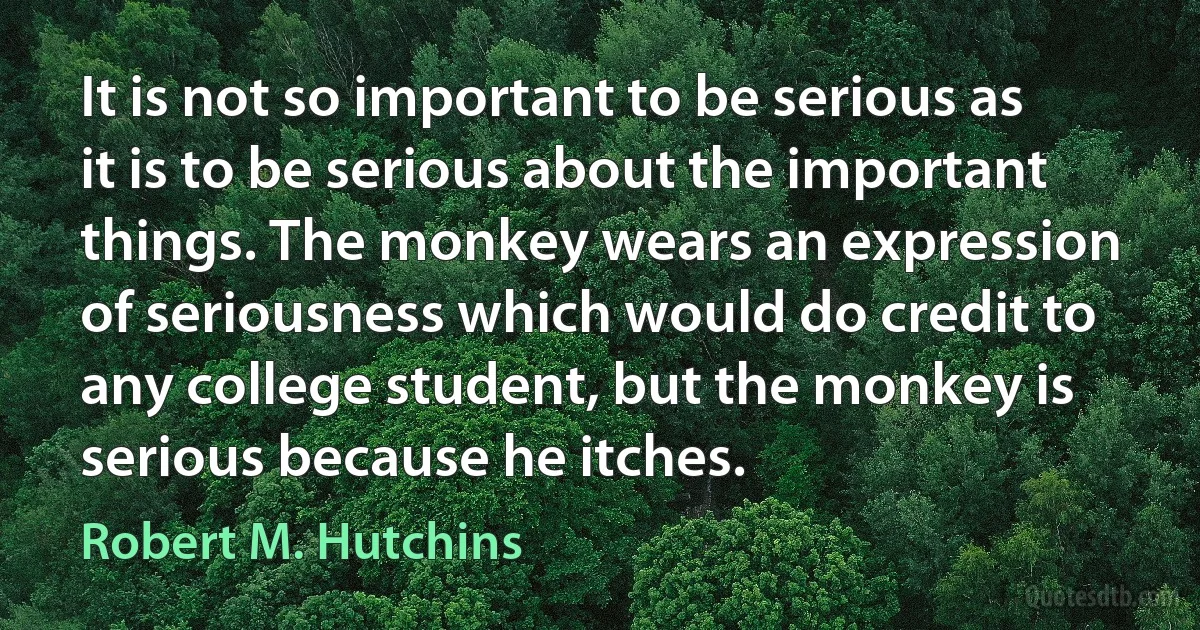 It is not so important to be serious as it is to be serious about the important things. The monkey wears an expression of seriousness which would do credit to any college student, but the monkey is serious because he itches. (Robert M. Hutchins)