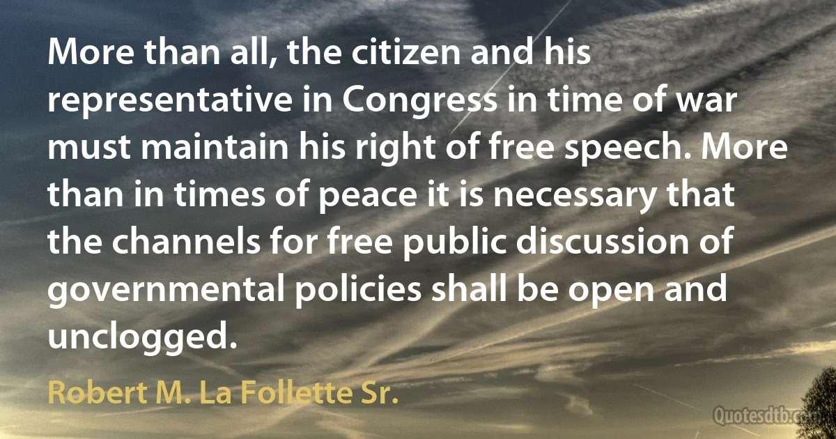 More than all, the citizen and his representative in Congress in time of war must maintain his right of free speech. More than in times of peace it is necessary that the channels for free public discussion of governmental policies shall be open and unclogged. (Robert M. La Follette Sr.)