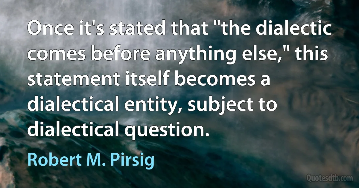 Once it's stated that "the dialectic comes before anything else," this statement itself becomes a dialectical entity, subject to dialectical question. (Robert M. Pirsig)