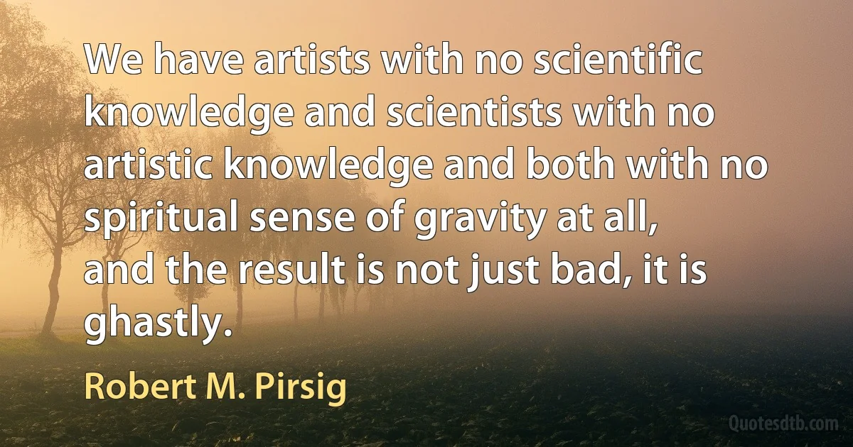 We have artists with no scientific knowledge and scientists with no
artistic knowledge and both with no spiritual sense of gravity at all,
and the result is not just bad, it is ghastly. (Robert M. Pirsig)