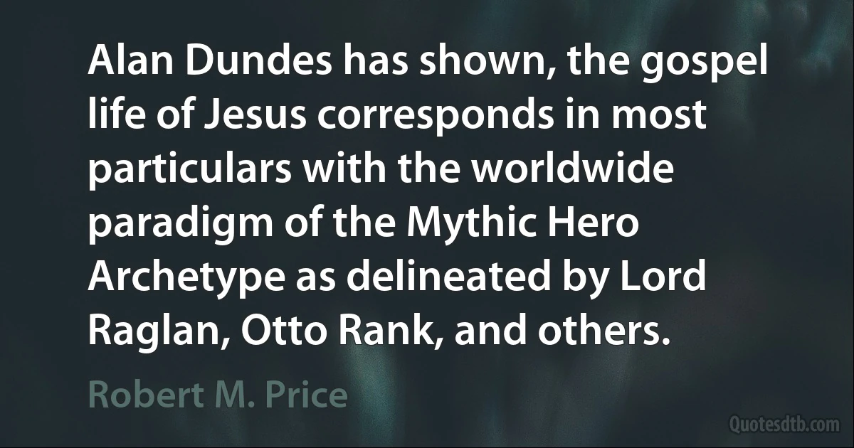 Alan Dundes has shown, the gospel life of Jesus corresponds in most particulars with the worldwide paradigm of the Mythic Hero Archetype as delineated by Lord Raglan, Otto Rank, and others. (Robert M. Price)