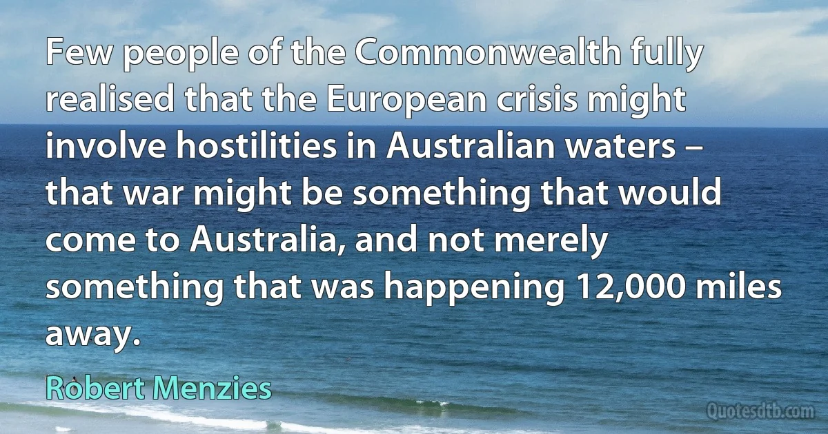 Few people of the Commonwealth fully realised that the European crisis might involve hostilities in Australian waters – that war might be something that would come to Australia, and not merely something that was happening 12,000 miles away. (Robert Menzies)