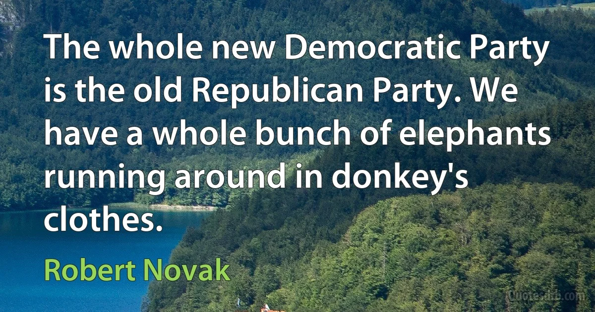 The whole new Democratic Party is the old Republican Party. We have a whole bunch of elephants running around in donkey's clothes. (Robert Novak)