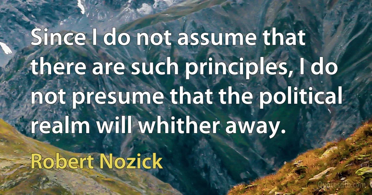 Since I do not assume that there are such principles, I do not presume that the political realm will whither away. (Robert Nozick)