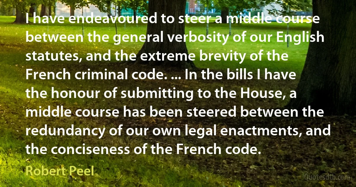 I have endeavoured to steer a middle course between the general verbosity of our English statutes, and the extreme brevity of the French criminal code. ... In the bills I have the honour of submitting to the House, a middle course has been steered between the redundancy of our own legal enactments, and the conciseness of the French code. (Robert Peel)