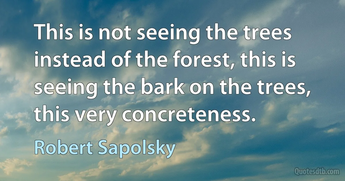 This is not seeing the trees instead of the forest, this is seeing the bark on the trees, this very concreteness. (Robert Sapolsky)