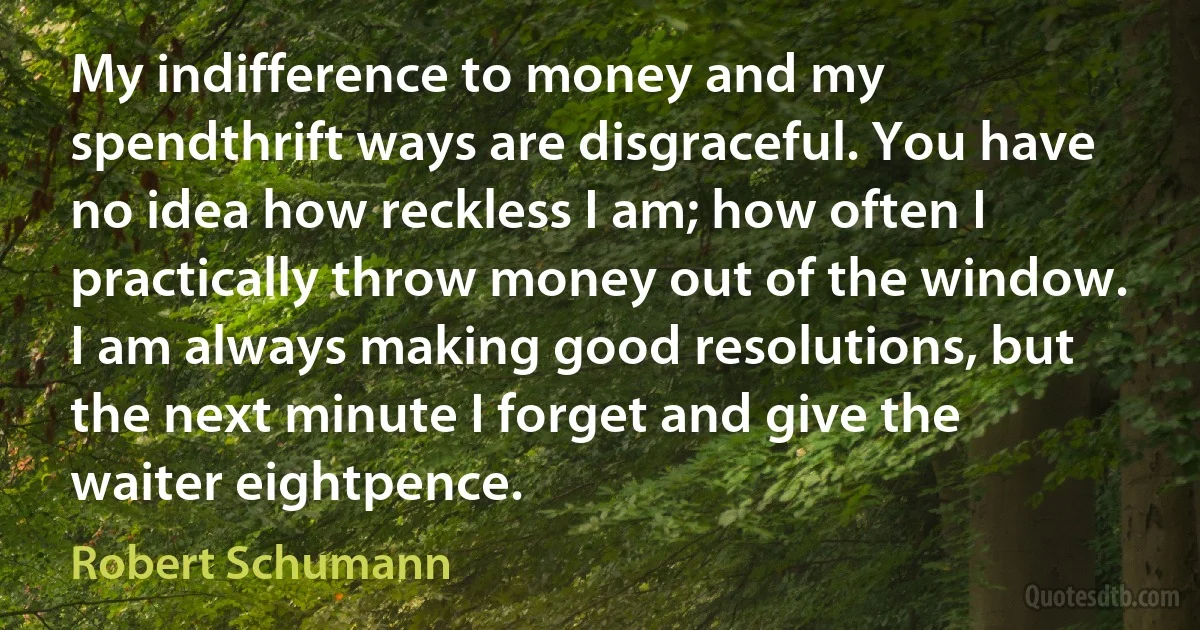 My indifference to money and my spendthrift ways are disgraceful. You have no idea how reckless I am; how often I practically throw money out of the window. I am always making good resolutions, but the next minute I forget and give the waiter eightpence. (Robert Schumann)