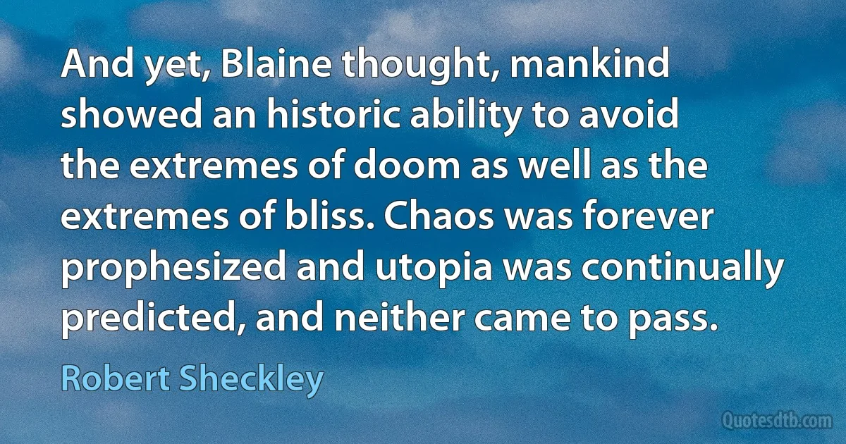 And yet, Blaine thought, mankind showed an historic ability to avoid the extremes of doom as well as the extremes of bliss. Chaos was forever prophesized and utopia was continually predicted, and neither came to pass. (Robert Sheckley)