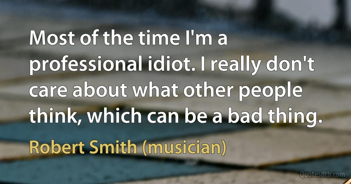 Most of the time I'm a professional idiot. I really don't care about what other people think, which can be a bad thing. (Robert Smith (musician))