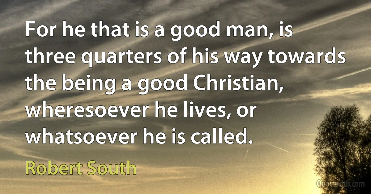 For he that is a good man, is three quarters of his way towards the being a good Christian, wheresoever he lives, or whatsoever he is called. (Robert South)