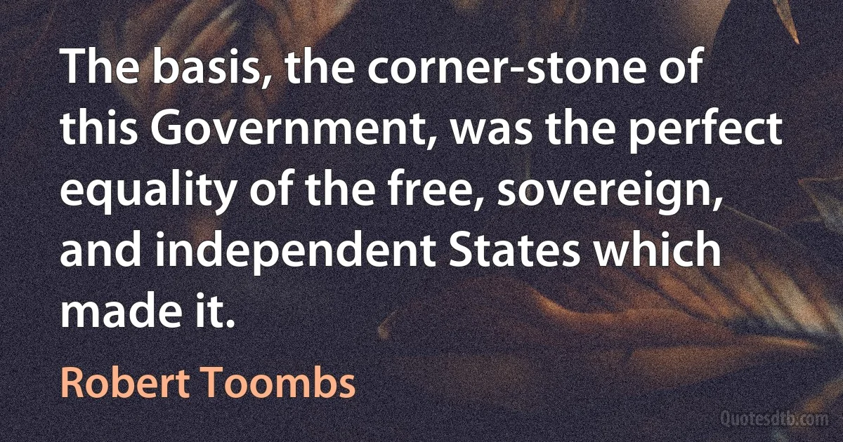 The basis, the corner-stone of this Government, was the perfect equality of the free, sovereign, and independent States which made it. (Robert Toombs)