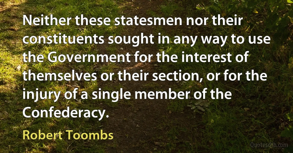 Neither these statesmen nor their constituents sought in any way to use the Government for the interest of themselves or their section, or for the injury of a single member of the Confederacy. (Robert Toombs)