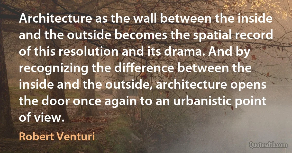 Architecture as the wall between the inside and the outside becomes the spatial record of this resolution and its drama. And by recognizing the difference between the inside and the outside, architecture opens the door once again to an urbanistic point of view. (Robert Venturi)