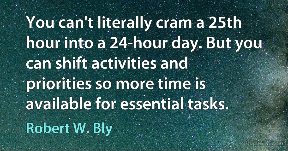 You can't literally cram a 25th hour into a 24-hour day. But you can shift activities and priorities so more time is available for essential tasks. (Robert W. Bly)