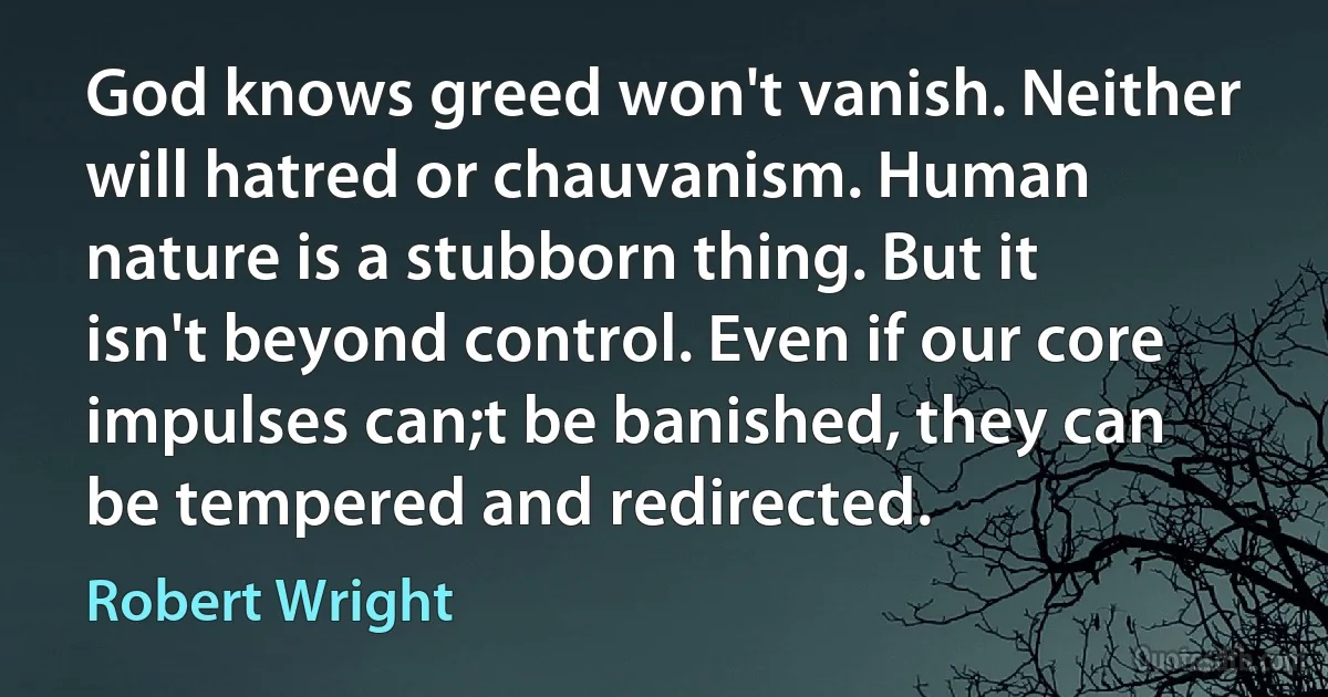 God knows greed won't vanish. Neither will hatred or chauvanism. Human nature is a stubborn thing. But it isn't beyond control. Even if our core impulses can;t be banished, they can be tempered and redirected. (Robert Wright)