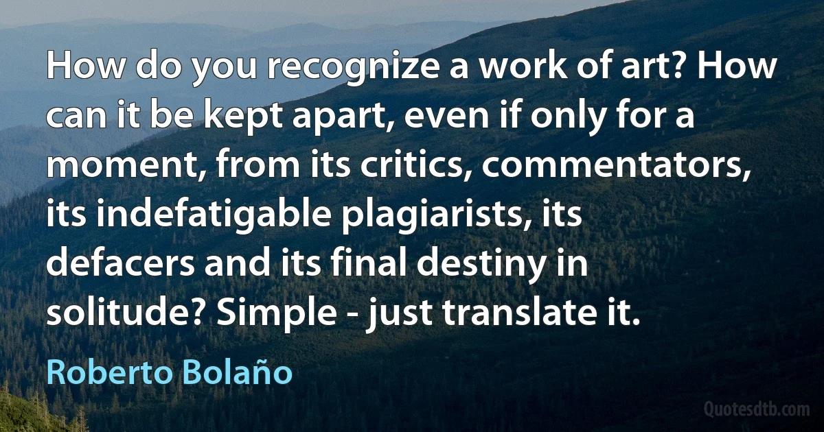 How do you recognize a work of art? How can it be kept apart, even if only for a moment, from its critics, commentators, its indefatigable plagiarists, its defacers and its final destiny in solitude? Simple - just translate it. (Roberto Bolaño)