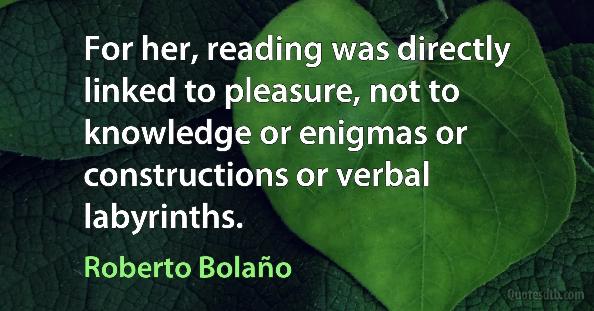 For her, reading was directly linked to pleasure, not to knowledge or enigmas or constructions or verbal labyrinths. (Roberto Bolaño)