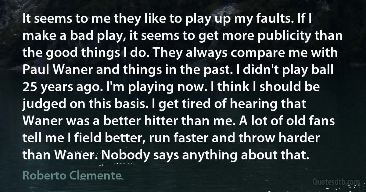 It seems to me they like to play up my faults. If I make a bad play, it seems to get more publicity than the good things I do. They always compare me with Paul Waner and things in the past. I didn't play ball 25 years ago. I'm playing now. I think I should be judged on this basis. I get tired of hearing that Waner was a better hitter than me. A lot of old fans tell me I field better, run faster and throw harder than Waner. Nobody says anything about that. (Roberto Clemente)